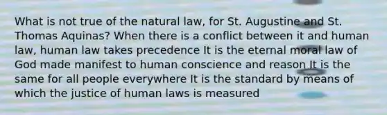 What is not true of the natural law, for St. Augustine and St. Thomas Aquinas? When there is a conflict between it and human law, human law takes precedence It is the eternal moral law of God made manifest to human conscience and reason It is the same for all people everywhere It is the standard by means of which the justice of human laws is measured