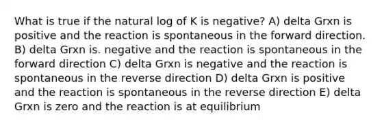 What is true if <a href='https://www.questionai.com/knowledge/khpceknK9n-the-natural' class='anchor-knowledge'>the natural</a> log of K is negative? A) delta Grxn is positive and the reaction is spontaneous in the forward direction. B) delta Grxn is. negative and the reaction is spontaneous in the forward direction C) delta Grxn is negative and the reaction is spontaneous in the reverse direction D) delta Grxn is positive and the reaction is spontaneous in the reverse direction E) delta Grxn is zero and the reaction is at equilibrium