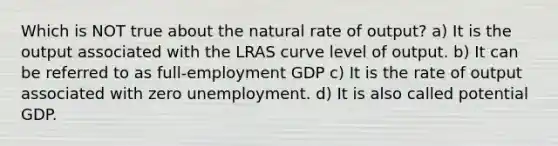 Which is NOT true about the natural rate of output? a) It is the output associated with the LRAS curve level of output. b) It can be referred to as full-employment GDP c) It is the rate of output associated with zero unemployment. d) It is also called potential GDP.