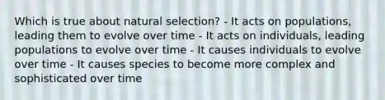 Which is true about natural selection? - It acts on populations, leading them to evolve over time - It acts on individuals, leading populations to evolve over time - It causes individuals to evolve over time - It causes species to become more complex and sophisticated over time