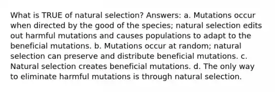 What is TRUE of natural selection? Answers: a. Mutations occur when directed by the good of the species; natural selection edits out harmful mutations and causes populations to adapt to the beneficial mutations. b. Mutations occur at random; natural selection can preserve and distribute beneficial mutations. c. Natural selection creates beneficial mutations. d. The only way to eliminate harmful mutations is through natural selection.