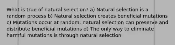 What is true of natural selection? a) Natural selection is a random process b) Natural selection creates beneficial mutations c) Mutations occur at random; natural selection can preserve and distribute beneficial mutations d) The only way to eliminate harmful mutations is through natural selection