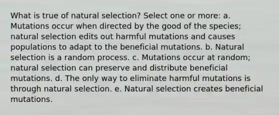 What is true of natural selection? Select one or more: a. Mutations occur when directed by the good of the species; natural selection edits out harmful mutations and causes populations to adapt to the beneficial mutations. b. Natural selection is a random process. c. Mutations occur at random; natural selection can preserve and distribute beneficial mutations. d. The only way to eliminate harmful mutations is through natural selection. e. Natural selection creates beneficial mutations.