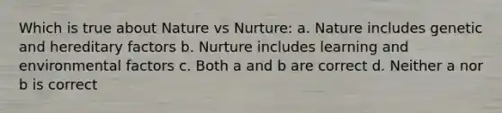 Which is true about Nature vs Nurture: a. Nature includes genetic and hereditary factors b. Nurture includes learning and environmental factors c. Both a and b are correct d. Neither a nor b is correct