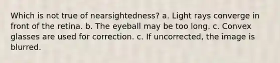 Which is not true of nearsightedness? a. Light rays converge in front of the retina. b. The eyeball may be too long. c. Convex glasses are used for correction. c. If uncorrected, the image is blurred.