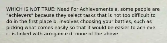 WHICH IS NOT TRUE: Need For Achievements a. some people are "achievers" because they select tasks that is not too difficult to do in the first place b. involves choosing your battles, such as picking what comes easily so that it would be easier to achieve c. is linked with arrogance d. none of the above