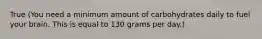 True (You need a minimum amount of carbohydrates daily to fuel your brain. This is equal to 130 grams per day.)