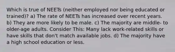 Which is true of NEETs (neither employed nor being educated or trained)? a) The rate of NEETs has increased over recent years. b) They are more likely to be male. c) The majority are middle- to older-age adults. Consider This: Many lack work-related skills or have skills that don't match available jobs. d) The majority have a high school education or less.