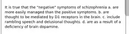 It is true that the "negative" symptoms of schizophrenia a. are more easily managed than the positive symptoms. b. are thought to be mediated by D1 receptors in the brain. c. include rambling speech and delusional thoughts. d. are as a result of a deficiency of brain dopamine.