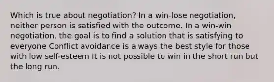 Which is true about negotiation? In a win-lose negotiation, neither person is satisfied with the outcome. In a win-win negotiation, the goal is to find a solution that is satisfying to everyone Conflict avoidance is always the best style for those with low self-esteem It is not possible to win in the short run but the long run.