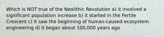 Which is NOT true of the Neolithic Revolution a) it involved a significant population increase b) it started in the Fertile Crescent c) It saw the beginning of human-caused ecosystem engineering d) it began about 100,000 years ago