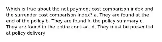 Which is true about the net payment cost comparison index and the surrender cost comparison index? a. They are found at the end of the policy b. They are found in the policy summary c. They are found in the entire contract d. They must be presented at policy delivery