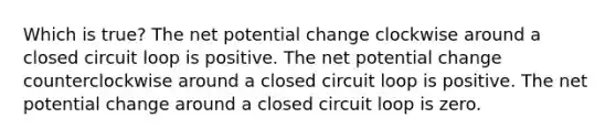 Which is true? The net potential change clockwise around a closed circuit loop is positive. The net potential change counterclockwise around a closed circuit loop is positive. The net potential change around a closed circuit loop is zero.