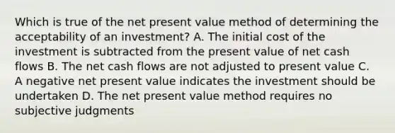 Which is true of the net present value method of determining the acceptability of an investment? A. The initial cost of the investment is subtracted from the present value of net cash flows B. The net cash flows are not adjusted to present value C. A negative net present value indicates the investment should be undertaken D. The net present value method requires no subjective judgments