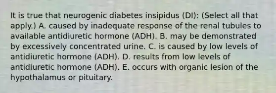 It is true that neurogenic diabetes insipidus (DI): (Select all that apply.) A. caused by inadequate response of the renal tubules to available antidiuretic hormone (ADH). B. may be demonstrated by excessively concentrated urine. C. is caused by low levels of antidiuretic hormone (ADH). D. results from low levels of antidiuretic hormone (ADH). E. occurs with organic lesion of the hypothalamus or pituitary.