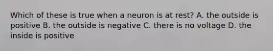 Which of these is true when a neuron is at rest? A. the outside is positive B. the outside is negative C. there is no voltage D. the inside is positive