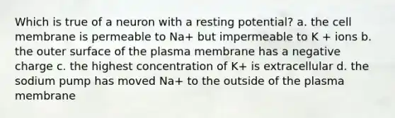 Which is true of a neuron with a resting potential? a. the cell membrane is permeable to Na+ but impermeable to K + ions b. the outer surface of the plasma membrane has a negative charge c. the highest concentration of K+ is extracellular d. the sodium pump has moved Na+ to the outside of the plasma membrane