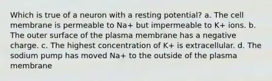 Which is true of a neuron with a resting potential? a. The cell membrane is permeable to Na+ but impermeable to K+ ions. b. The outer surface of the plasma membrane has a negative charge. c. The highest concentration of K+ is extracellular. d. The sodium pump has moved Na+ to the outside of the plasma membrane