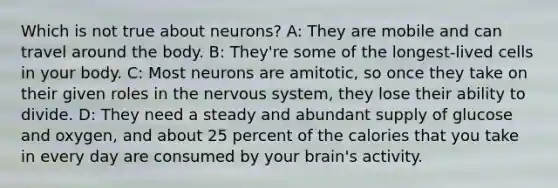 Which is not true about neurons? A: They are mobile and can travel around the body. B: They're some of the longest-lived cells in your body. C: Most neurons are amitotic, so once they take on their given roles in the <a href='https://www.questionai.com/knowledge/kThdVqrsqy-nervous-system' class='anchor-knowledge'>nervous system</a>, they lose their ability to divide. D: They need a steady and abundant supply of glucose and oxygen, and about 25 percent of the calories that you take in every day are consumed by your brain's activity.