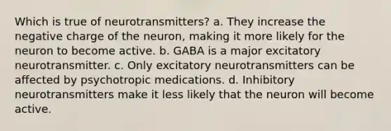 Which is true of neurotransmitters? a. They increase the negative charge of the neuron, making it more likely for the neuron to become active. b. GABA is a major excitatory neurotransmitter. c. Only excitatory neurotransmitters can be affected by psychotropic medications. d. Inhibitory neurotransmitters make it less likely that the neuron will become active.