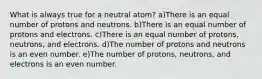 What is always true for a neutral atom? a)There is an equal number of protons and neutrons. b)There is an equal number of protons and electrons. c)There is an equal number of protons, neutrons, and electrons. d)The number of protons and neutrons is an even number. e)The number of protons, neutrons, and electrons is an even number.