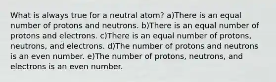 What is always true for a neutral atom? a)There is an equal number of protons and neutrons. b)There is an equal number of protons and electrons. c)There is an equal number of protons, neutrons, and electrons. d)The number of protons and neutrons is an even number. e)The number of protons, neutrons, and electrons is an even number.