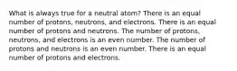 What is always true for a neutral atom? There is an equal number of protons, neutrons, and electrons. There is an equal number of protons and neutrons. The number of protons, neutrons, and electrons is an even number. The number of protons and neutrons is an even number. There is an equal number of protons and electrons.