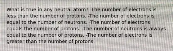 What is true in any neutral atom? -The number of electrons is <a href='https://www.questionai.com/knowledge/k7BtlYpAMX-less-than' class='anchor-knowledge'>less than</a> the number of protons. -The number of electrons is equal to the number of neutrons. -The number of electrons equals the number of protons. -The number of neutrons is always equal to the number of protons. -The number of electrons is <a href='https://www.questionai.com/knowledge/ktgHnBD4o3-greater-than' class='anchor-knowledge'>greater than</a> the number of protons.