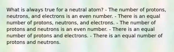 What is always true for a neutral atom? - The number of protons, neutrons, and electrons is an <a href='https://www.questionai.com/knowledge/ki4hctpp5V-even-number' class='anchor-knowledge'>even number</a>. - There is an equal number of protons, neutrons, and electrons. - The number of protons and neutrons is an even number. - There is an equal number of protons and electrons. - There is an equal number of protons and neutrons.