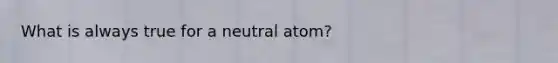 What is always true for a neutral atom?