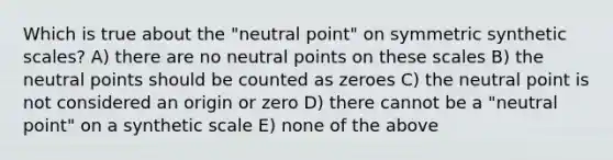 Which is true about the "neutral point" on symmetric synthetic scales? A) there are no neutral points on these scales B) the neutral points should be counted as zeroes C) the neutral point is not considered an origin or zero D) there cannot be a "neutral point" on a synthetic scale E) none of the above