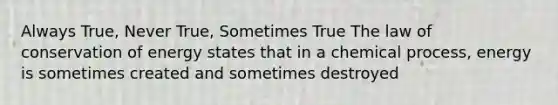 Always True, Never True, Sometimes True The law of conservation of energy states that in a chemical process, energy is sometimes created and sometimes destroyed