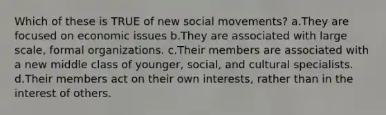 Which of these is TRUE of new social movements? a.They are focused on economic issues b.They are associated with large scale, formal organizations. c.Their members are associated with a new middle class of younger, social, and cultural specialists. d.Their members act on their own interests, rather than in the interest of others.