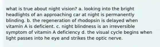 what is true about night vision? a. looking into the bright headlights of an approaching car at night is permanently blinding. b. the regeneration of rhodopsin is delayed when vitamin A is deficient. c. night blindness is an irreversible symptom of vitamin A deficiency d. the visual cycle begins when light passes into he eye and strikes the optic nerve.