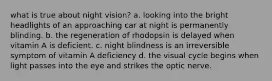 what is true about night vision? a. looking into the bright headlights of an approaching car at night is permanently blinding. b. the regeneration of rhodopsin is delayed when vitamin A is deficient. c. night blindness is an irreversible symptom of vitamin A deficiency d. the visual cycle begins when light passes into the eye and strikes the optic nerve.