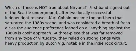 Which of these is NOT true about Nirvana? -First band signed out of the Seattle underground, after two locally successful independent releases -Kurt Cobain became the anti-hero that saturated the 1980s scene, and was considered a breath of fresh air as the audience preference leaned on a "anything against the 1980s is cool" approach. -A three-piece that was far removed from any type of virtuosity, they relied on strong songs with heavy production by Butch Vig, notable in the indie rock circuit.