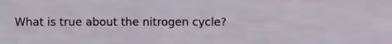 What is true about the nitrogen cycle?