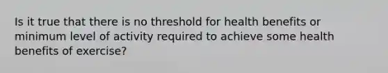 Is it true that there is no threshold for health benefits or minimum level of activity required to achieve some health benefits of exercise?