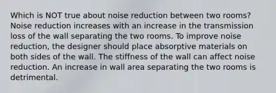 Which is NOT true about noise reduction between two rooms? Noise reduction increases with an increase in the transmission loss of the wall separating the two rooms. To improve noise reduction, the designer should place absorptive materials on both sides of the wall. The stiffness of the wall can affect noise reduction. An increase in wall area separating the two rooms is detrimental.