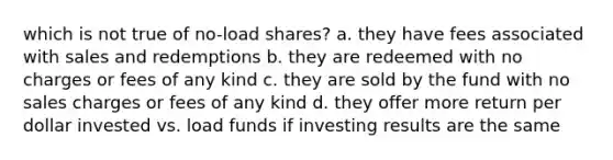 which is not true of no-load shares? a. they have fees associated with sales and redemptions b. they are redeemed with no charges or fees of any kind c. they are sold by the fund with no sales charges or fees of any kind d. they offer more return per dollar invested vs. load funds if investing results are the same