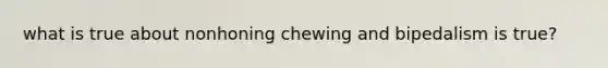 what is true about nonhoning chewing and bipedalism is true?