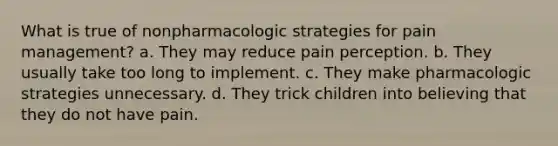 What is true of nonpharmacologic strategies for pain management? a. They may reduce pain perception. b. They usually take too long to implement. c. They make pharmacologic strategies unnecessary. d. They trick children into believing that they do not have pain.