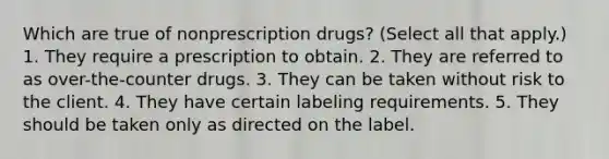 Which are true of nonprescription drugs? (Select all that apply.) 1. They require a prescription to obtain. 2. They are referred to as over-the-counter drugs. 3. They can be taken without risk to the client. 4. They have certain labeling requirements. 5. They should be taken only as directed on the label.