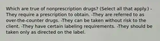 Which are true of nonprescription drugs? (Select all that apply.) -They require a prescription to obtain. -They are referred to as over-the-counter drugs. -They can be taken without risk to the client. -They have certain labeling requirements. -They should be taken only as directed on the label.