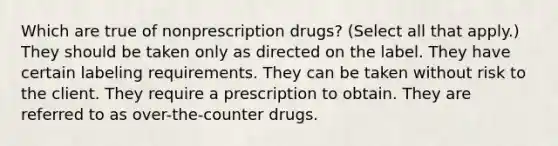 Which are true of nonprescription drugs? (Select all that apply.) They should be taken only as directed on the label. They have certain labeling requirements. They can be taken without risk to the client. They require a prescription to obtain. They are referred to as over-the-counter drugs.