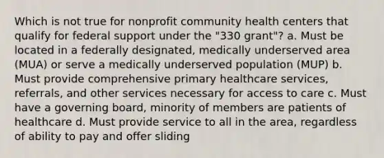 Which is not true for nonprofit community health centers that qualify for federal support under the "330 grant"? a. Must be located in a federally designated, medically underserved area (MUA) or serve a medically underserved population (MUP) b. Must provide comprehensive primary healthcare services, referrals, and other services necessary for access to care c. Must have a governing board, minority of members are patients of healthcare d. Must provide service to all in the area, regardless of ability to pay and offer sliding