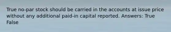 True no-par stock should be carried in the accounts at issue price without any additional paid-in capital reported. Answers: True False