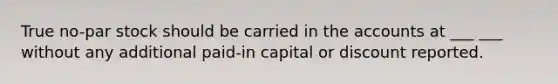 True no-par stock should be carried in the accounts at ___ ___ without any additional paid-in capital or discount reported.