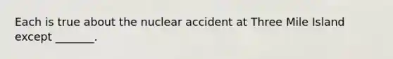 Each is true about the nuclear accident at Three Mile Island except _______.