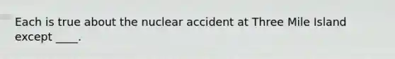 Each is true about the nuclear accident at Three Mile Island except ____.